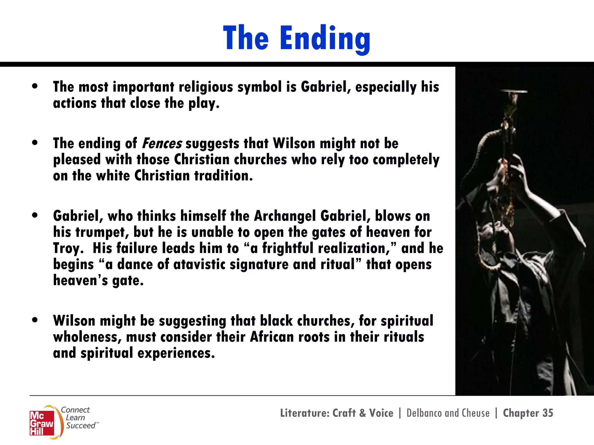 The Ending The most important religious symbol is Gabriel, especially his actions that close the play.  The ending of  Fences  suggests that Wilson might not be pleased with those Christian churches who rely too completely on the white Christian tradition. Gabriel, who thinks himself the Archangel Gabriel, blows on his trumpet, but he is unable to open the gates of heaven for Troy.  His failure leads him to “a frightful realization,” and he begins “a dance of atavistic signature and ritual” that opens heaven’s gate.  Wilson might be suggesting that black churches, for spiritual wholeness, must consider their African roots in their rituals and spiritual experiences. 