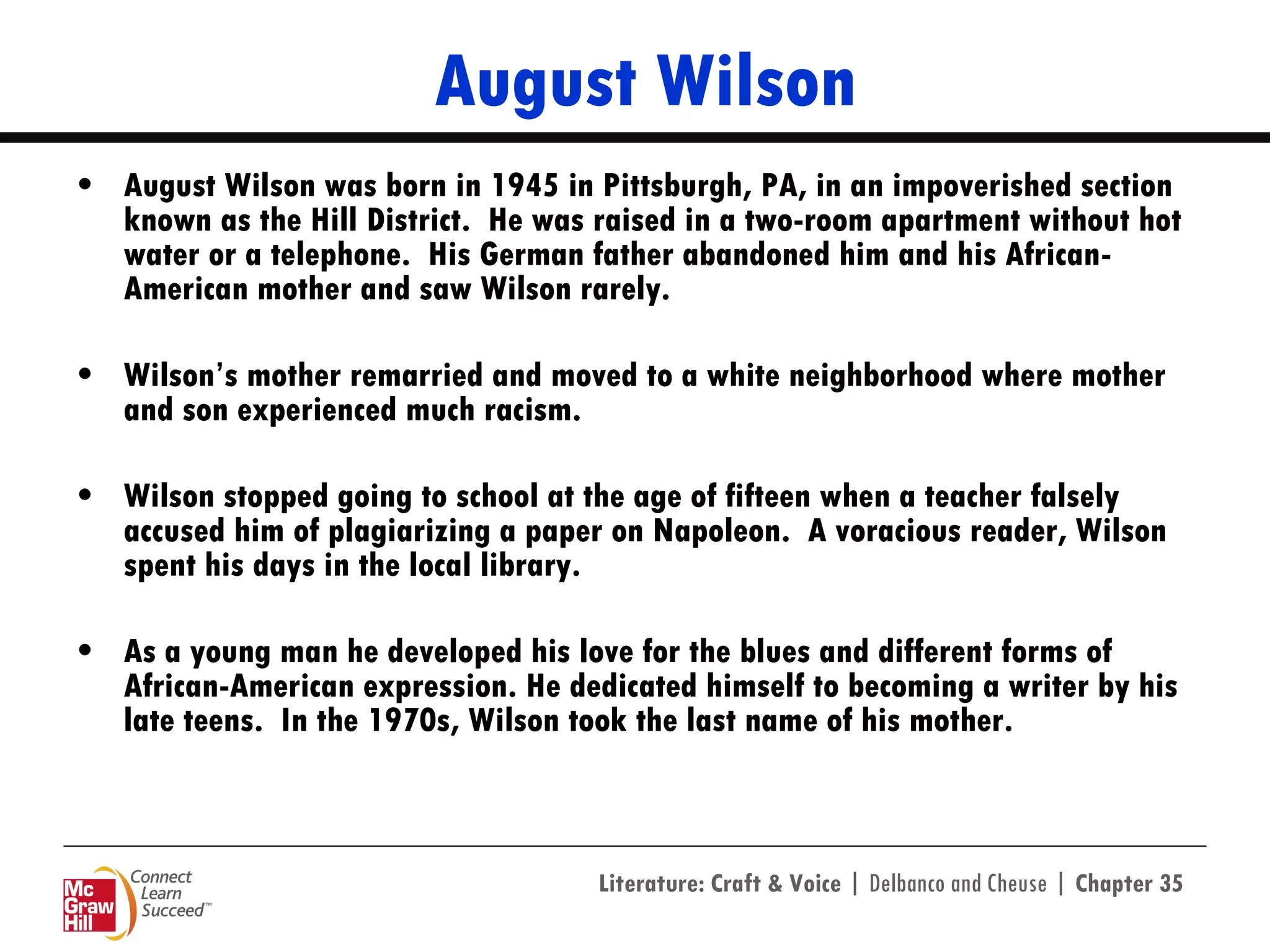 August Wilson August Wilson was born in 1945 in Pittsburgh, PA, in an impoverished section known as the Hill District.  He was raised in a two-room apartment without hot water or a telephone.  His German father abandoned him and his African-American mother and saw Wilson rarely.  Wilson’s mother remarried and moved to a white neighborhood where mother and son experienced much racism. Wilson stopped going to school at the age of fifteen when a teacher falsely accused him of plagiarizing a paper on Napoleon.  A voracious reader, Wilson spent his days in the local library. As a young man he developed his love for the blues and different forms of African-American expression. He dedicated himself to becoming a writer by his late teens.  In the 1970s, Wilson took the last name of his mother. 