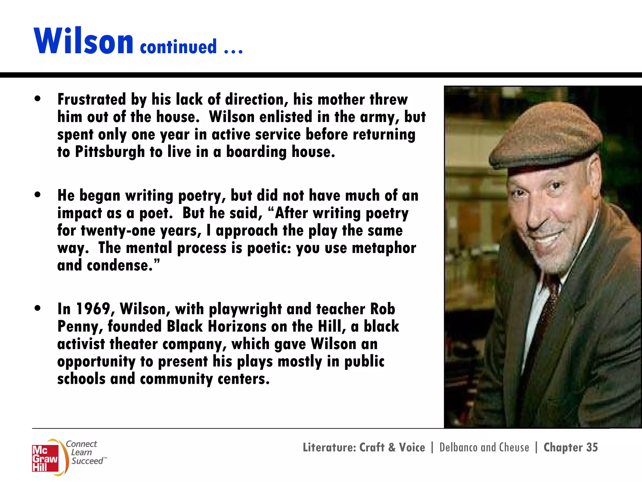 Wilson  continued … Frustrated by his lack of direction, his mother threw him out of the house.  Wilson enlisted in the army, but spent only one year in active service before returning to Pittsburgh to live in a boarding house.  He began writing poetry, but did not have much of an impact as a poet.  But he said, “After writing poetry for twenty-one years, I approach the play the same way.  The mental process is poetic: you use metaphor and condense.”  In 1969, Wilson, with playwright and teacher Rob Penny, founded Black Horizons on the Hill, a black activist theater company, which gave Wilson an opportunity to present his plays mostly in public schools and community centers. 