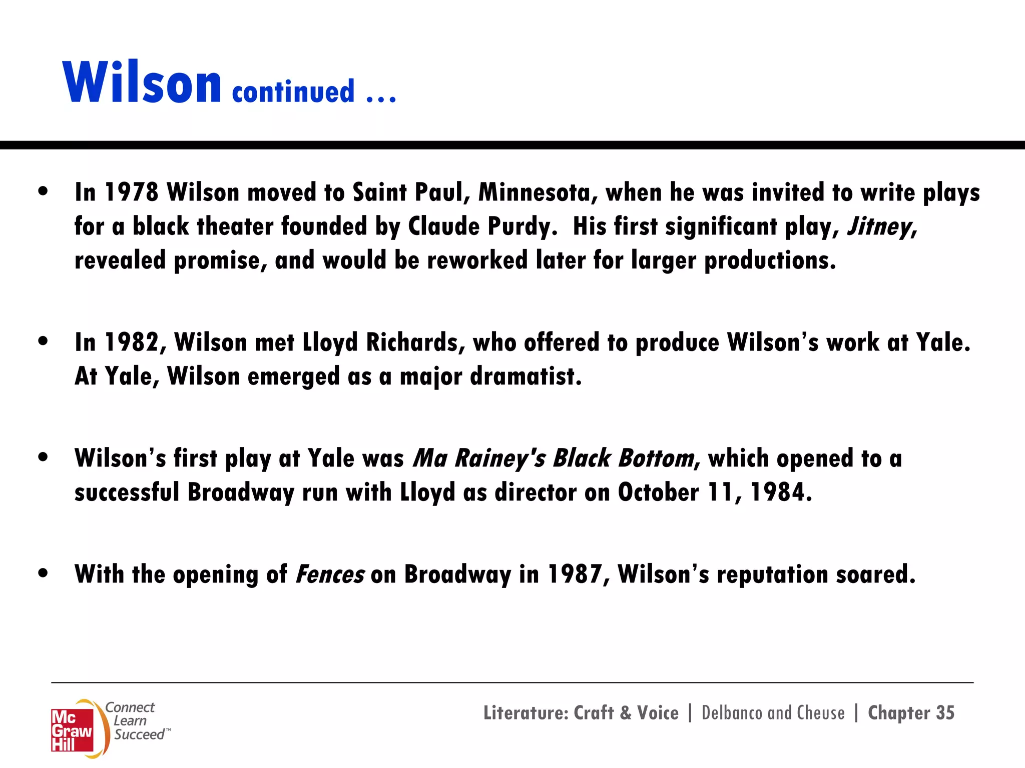 Wilson  continued … In 1978 Wilson moved to Saint Paul, Minnesota, when he was invited to write plays for a black theater founded by Claude Purdy.  His first significant play,  Jitney , revealed promise, and would be reworked later for larger productions. In 1982, Wilson met Lloyd Richards, who offered to produce Wilson’s work at Yale.  At Yale, Wilson emerged as a major dramatist. Wilson’s first play at Yale was  Ma Rainey's Black Bottom , which opened to a successful Broadway run with Lloyd as director on October 11, 1984. With the opening of  Fences  on Broadway in 1987, Wilson’s reputation soared.  