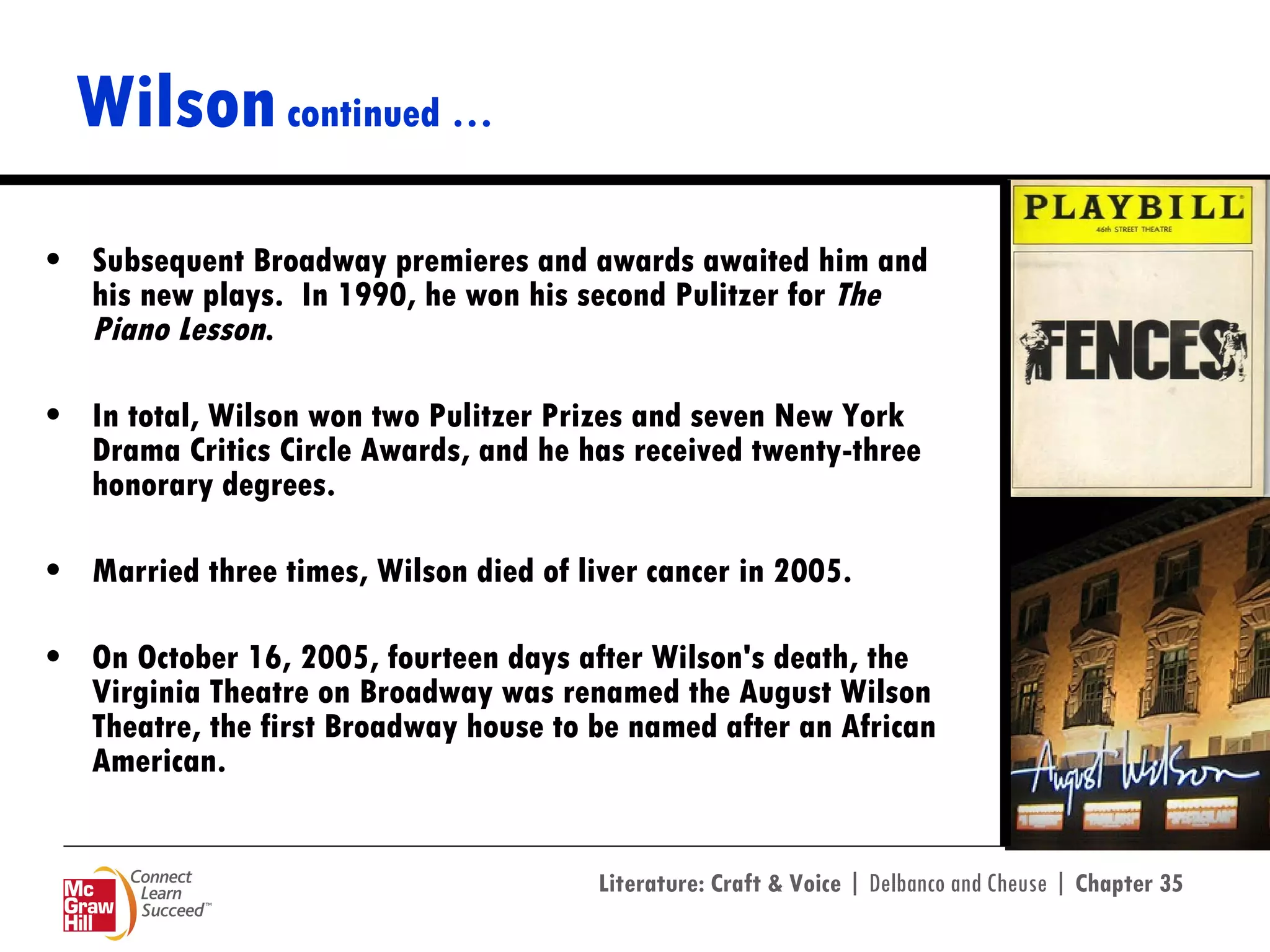 Wilson  continued … Subsequent Broadway premieres and awards awaited him and his new plays.  In 1990, he won his second Pulitzer for  The Piano Lesson . In total, Wilson won two Pulitzer Prizes and seven New York Drama Critics Circle Awards, and he has received twenty-three honorary degrees. Married three times, Wilson died of liver cancer in 2005. On October 16, 2005, fourteen days after Wilson's death, the Virginia Theatre on Broadway was renamed the August Wilson Theatre, the first Broadway house to be named after an African American. 