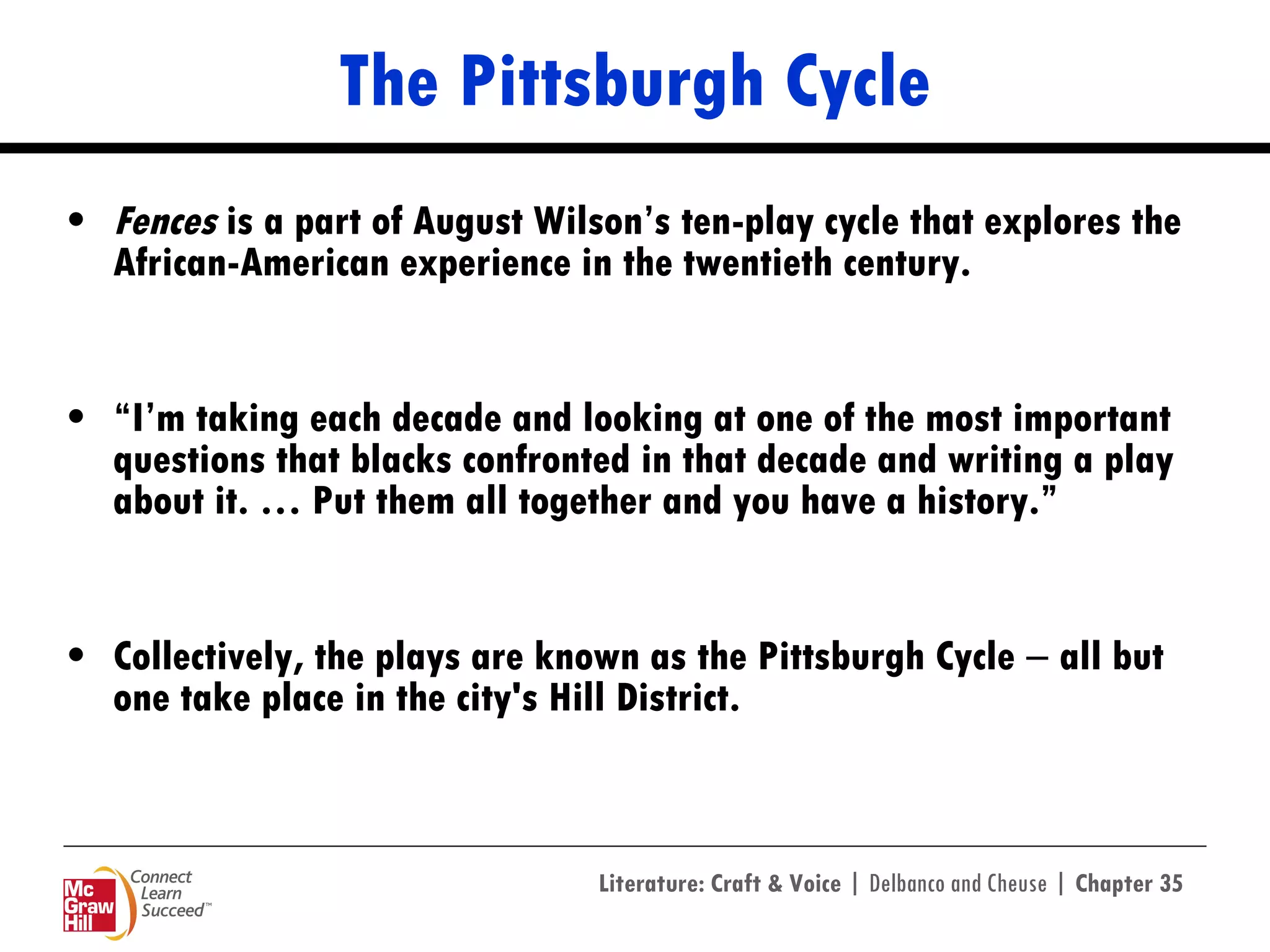 The Pittsburgh Cycle Fences  is a part of August Wilson’s ten-play cycle that explores the African-American experience in the twentieth century.  “ I’m taking each decade and looking at one of the most important questions that blacks confronted in that decade and writing a play about it. … Put them all together and you have a history.”  Collectively, the plays are known as the Pittsburgh Cycle  ―  all but one take place in the city's Hill District.  