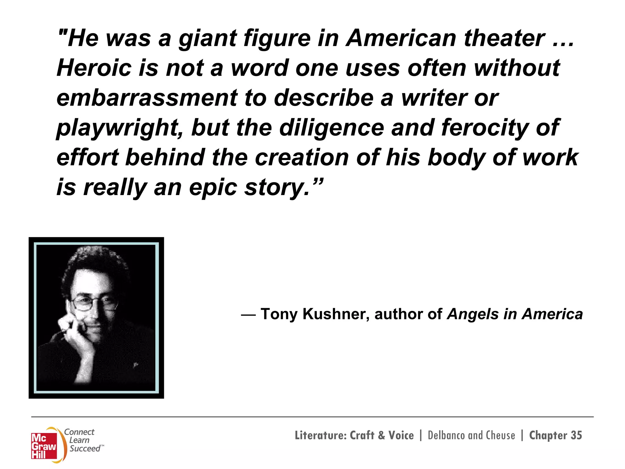 "He was a giant figure in American theater … Heroic is not a word one uses often without embarrassment to describe a writer or playwright, but the diligence and ferocity of effort behind the creation of his body of work is really an epic story.” ―  Tony Kushner, author of  Angels in America   