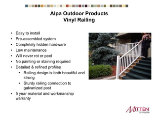 • Easy to install
• Pre-assembled system
• Completely hidden hardware
• Low maintenance
• Will never rot or peel
• No painting or staining required
• Detailed & refined profiles
• Railing design is both beautiful and
strong
• Sturdy railing connection to
galvanized post
• 5 year material and workmanship
warranty
Alpa Outdoor Products Vinyl Railing
 