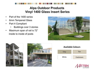 • Part of the 1400 series
• 6mm Tempered Glass
• Part 4 Compliant
• Buildings over 3 stories
• Maximum span of rail is 72”
inside to inside of posts
Vinyl 1400 Glass Insert Series
Clay Tan
CashmereWhite
Available Colours
Alpa Outdoor Products
 