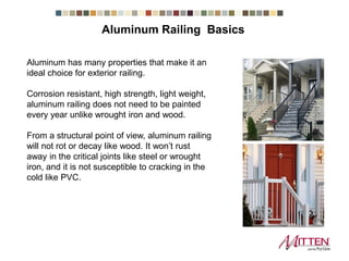 Aluminum has many properties that make it an
ideal choice for exterior railing.
Corrosion resistant, high strength, light weight,
aluminum railing does not need to be painted
every year unlike wrought iron and wood.
From a structural point of view, aluminum railing
will not rot or decay like wood. It won’t rust
away in the critical joints like steel or wrought
iron, and it is not susceptible to cracking in the
cold like PVC.
Aluminum Railing Basics
 