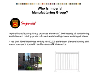 Imperial Manufacturing Group produces more than 7,000 heating, air conditioning,
ventilation and building products for residential and light commercial applications.
It has over 1000 employees working in 800,000 square feet of manufacturing and
warehouse space spread in facilities across North America.
Who is Imperial Manufacturing Group?
 