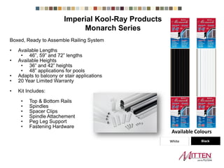 Monarch Series
Boxed, Ready to Assemble Railing System
• Available Lengths
• 46”, 59” and 72” lengths
• Available Heights
• 36” and 42” heights
• 48” applications for pools
• Adapts to balcony or stair applications
• 20 Year Limited Warranty
• Kit Includes:
• Top & Bottom Rails
• Spindles
• Spacer Clips
• Spindle Attachement
• Peg Leg Support
• Fastening Hardware
White Black
Available Colours
Imperial Kool-Ray Products
 