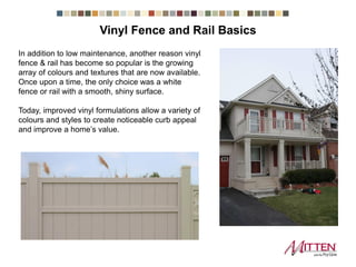 In addition to low maintenance, another reason vinyl
fence & rail has become so popular is the growing
array of colours and textures that are now available.
Once upon a time, the only choice was a white
fence or rail with a smooth, shiny surface.
Today, improved vinyl formulations allow a variety of
colours and styles to create noticeable curb appeal
and improve a home’s value.
Vinyl Fence and Rail Basics
 