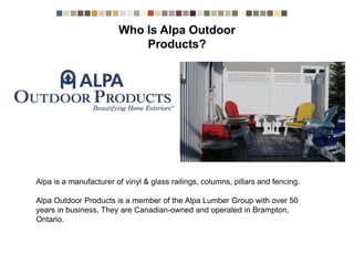 Alpa is a manufacturer of vinyl & glass railings, columns, pillars and fencing.
Alpa Outdoor Products is a member of the Alpa Lumber Group with over 50 years in
business. They are Canadian-owned and operated in Brampton, Ontario.
Who is Alpa Outdoor Products?
 