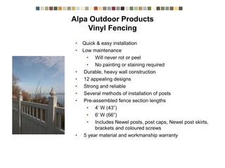 • Quick & easy installation
• Low maintenance
• Will never rot or peel
• No painting or staining required
• Durable, heavy wall construction
• 12 appealing designs
• Strong and reliable
• Several methods of installation of posts
• Pre-assembled fence section lengths
• 4’ W (43”)
• 6’ W (66”)
• Includes Newel posts, post caps, Newel post skirts,
brackets and coloured screws
• 5 year material and workmanship warranty
Alpa Outdoor Products Vinyl Fencing
 