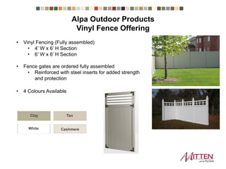 • Vinyl Fencing (Fully assembled)
• 4’ W x 6’ H Section
• 6’ W x 6’ H Section
• Fence gates are ordered fully assembled
• Reinforced with steel inserts for added strength
and protection
• 4 Colours Available
Clay Tan
CashmereWhite
Alpa Outdoor Products
Vinyl Fence Offering
 