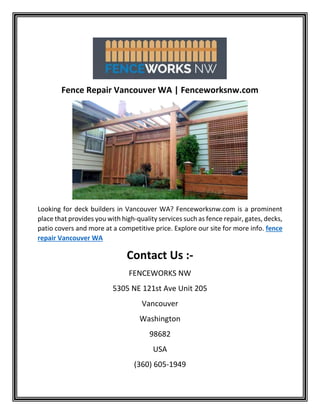 Fence Repair Vancouver WA | Fenceworksnw.com
Looking for deck builders in Vancouver WA? Fenceworksnw.com is a prominent
place that provides you with high-quality services such as fence repair, gates, decks,
patio covers and more at a competitive price. Explore our site for more info. fence
repair Vancouver WA
Contact Us :-
FENCEWORKS NW
5305 NE 121st Ave Unit 205
Vancouver
Washington
98682
USA
(360) 605-1949
 