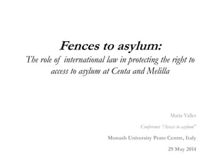 Fences to asylum:
The role of international law in protecting the right to
access to asylum at Ceuta and Melilla
María Valles
Conference “Access to asylum”
Monash University Prato Centre, Italy
29 May 2014
 