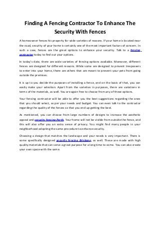 Finding A Fencing Contractor To Enhance The
Security With Fences
A homeowner fences his property for wide varieties of reasons. If your home is located near
the road, security of your home is certainly one of the most important factors of concern. In
such a case, fences are the great options to enhance your security. Talk to a fencing
contractor today to find out your options.
In today’s date, there are wide varieties of fencing options available. Moreover, different
fences are designed for different reasons. While some are designed to prevent trespassers
to enter into your home, there are others that are meant to prevent your pets from going
outside the premises.
It is up to you decide the purposes of installing a fence, and on the basis of that, you can
easily make your selection. Apart from the varieties in purposes, there are variations in
terms of the materials, as well. You are again free to choose from any of these options.
Your fencing contractor will be able to offer you the best suggestions regarding the ones
that you should select, as per your needs and budget. You can even talk to the contractor
regarding the quality of the fences so that you end up getting the best.
As mentioned, you can choose from large numbers of designs to increase the aesthetic
appeal and security fencing Perth. Your home will not be visible from outside the fence, and
this will also offer you an extra sense of privacy. You might find many people in your
neighborhood adopting the same procedure to enhance security.
Choosing a design that matches the landscape and your needs is very important. There is
some specifically designed security fencing Brisbane, as well. These are made with high
quality materials that can serve a great purpose for a long time to come. You can also create
your own space with the same.
 