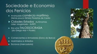 Sociedade e Economia
dos Fenícios
 Avançado comércio marítimo;
(terras pouco férteis) Florestas de Cedro
 Cidades Estados Autônomas
Líder: Magistrado - SUFETI
 Era uma TALOSSOCRASIA
(do Grego Mar + Poder)
 Comerciantes e Armadores (Dono do Barco)
 Marinheiros e Artesãos
 Escravos (mercadoria)
 