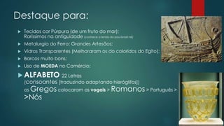 Destaque para:
 Tecidos cor Púrpura (de um fruto do mar);
Raríssimos na antiguidade (conhece a lenda do pau-brasil né)
 Metalurgia do Ferro; Grandes Artesãos;
 Vidros Transparentes (Melhoraram os do coloridos do Egito);
 Barcos muito bons;
 Uso de MOEDA no Comércio;
 ALFABETO 22 Letras
(consoantes [traduzindo adaptando hieróglifos])
os Gregos colocaram as vogais > Romanos > Português >
>Nós
 