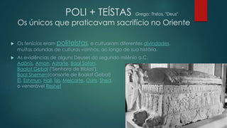 POLI + TEÍSTAS Grego: Théos, "Deus"
Os únicos que praticavam sacrifício no Oriente
 Os fenícios eram politeístas, e cultuaram diferentes divindades,
muitas oriundas de culturas vizinhas, ao longo de sua história.
 As evidências de alguns Deuses do segundo milênio a.C.
Adônis, Amon, Astarte, Baal Safon,
Baalat Gebal ("Senhora de Biblos"),
Baal Shemen(consorte de Baalat Gebal)
El, Eshmun, Hail, Ísis, Melcarte, Osíris, Shed,
o venerável Reshef
 
