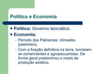 Política e Economia Política:  Governo teocrático. Economia:   Período dos Patriarcas: nômades (pastoreio). Com a fixação definitiva na terra, tornaram-se comerciantes e agropecuaristas. De forma geral predominou o modo de produção asiático.  