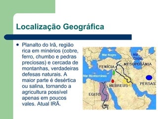 Localização Geográfica Planalto do Irã, região rica em minérios (cobre, ferro, chumbo e pedras preciosas) e cercada de montanhas, verdadeiras defesas naturais. A maior parte é desértica ou salina, tornando a agricultura possível apenas em poucos vales. Atual IRÃ. 