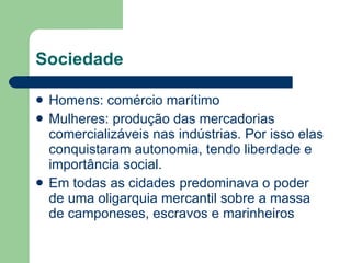 Sociedade Homens: comércio marítimo Mulheres: produção das mercadorias comercializáveis nas indústrias. Por isso elas conquistaram autonomia, tendo liberdade e importância social.  Em todas as cidades predominava o poder de uma oligarquia mercantil sobre a massa de camponeses, escravos e marinheiros  