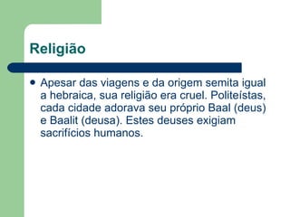 Religião Apesar das viagens e da origem semita igual a hebraica, sua religião era cruel. Politeístas, cada cidade adorava seu próprio Baal (deus) e Baalit (deusa). Estes deuses exigiam sacrifícios humanos. 