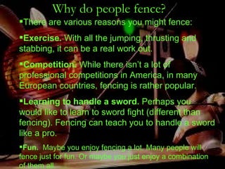 Why do people fence?   There are various reasons you might fence: Exercise.  With all the jumping, thrusting and stabbing, it can be a real work out. Competition.  While there isn’t a lot of professional competitions in America, in many European countries, fencing is rather popular. Learning to handle a sword.  Perhaps you would like to learn to sword fight (different than fencing). Fencing can teach you to handle a sword like a pro. Fun.   Maybe you enjoy fencing a lot. Many people will fence just for fun. Or maybe you just enjoy a combination of them all. 