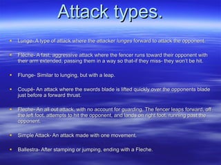 Attack types. Lunge- A type of attack where the attacker  lunges  forward to attack the opponent. Flèche- A fast, aggressive attack where the fencer runs toward their opponent with their arm extended, passing them in a way so that-if they miss- they won’t be hit. Flunge- Similar to lunging, but with a leap. Coup é- An attack where the swords blade is lifted quickly over the opponents blade just before a forward thrust. Fleche- An all out attack, with no account for guarding. The fencer leaps forward, off the left foot, attempts to hit the opponent, and lands on right foot, running past the opponent. Simple Attack- An attack made with one movement. Ballestra- After stamping or jumping, ending with a Fleche. 