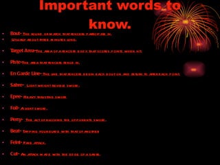 Important words to know. Bout-  The round or match that fencers participate in. Usually about three minutes long. Target Area- The area of a fencers body that scores points when hit. Piste- The area that fencers fence in. En Garde Line-  The line that fencers begin each bout on and return to after each point. Sabre-   Light weight flexible sword. Epee-  Heavy thrusting sword Foil-  A light sword. Perry-  The act of blocking the opponents sword. Beat-  Tapping your blade with that of another. Feint-  Fake attack. Cut-  An attack made with the edge of a sabre. 