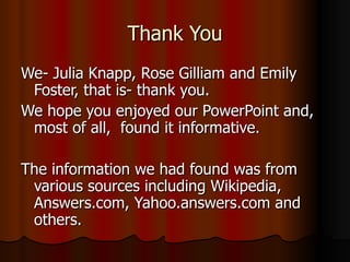 Thank You We- Julia Knapp, Rose Gilliam and Emily Foster, that is- thank you.  We hope you enjoyed our PowerPoint and, most of all,  found it informative. The information we had found was from various sources including Wikipedia, Answers.com, Yahoo.answers.com and others. 