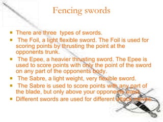 Fencing swords There are three  types of swords. The Foil, a light flexible sword. The Foil is used for scoring points by thrusting the point at the opponents trunk. The Epee, a heavier thrusting sword. The Epee is used to score points with only the point of the sword on any part of the opponents body. The Sabre, a light weight, very flexible sword. The Sabre is used to score points with any part of the blade, but only above your opponents waist. Different swords are used for different attack moves. 