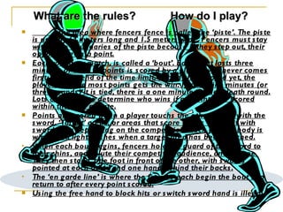 The area where fencers fence is called the ‘piste’. The piste is usually 14 meters long and 1.5 meters wide. Fencers must stay within the boundaries of the piste because if they step out, their opponent gets a point. Each round, or match, is called a ‘bout’. Each bout lasts three minutes or until 15 points is scored by a player, whichever comes first. If at the end of the time limit, nobody has scored yet, the player with the most points gets the win. If after nine minutes (or three rounds) it is tied, there is a one minute sudden death round. Lots are drawn to determine who wins if no points are scored within that one minute. Points are scored when a player touchs the others body with the sword. ‘Target’ areas, or areas that score points when hit with sword, vary depending on the competition. Each players body is wired so a light flashes when a target area has been touched. When each bout begins, fencers hold the guard of the sword to their chins, and salute their competitor, audience, and referee. They then stand, one foot in front of the other, with swords pointed at each other and one hand behind their backs. The ‘en garde line’ is where the fencers each begin the bout and return to after every point scored. Using the free hand to block hits or switch sword hand is illegal. What are the rules? How do I play? 