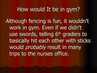 How would It be in gym? Although fencing is fun, it wouldn’t work in gym. Even if we didn’t use swords, telling 6 th  graders to basically hit each other with sticks would  probably  result in many trips to the nurses office. 