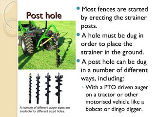 Post holePost hole
Most fences are started
by erecting the strainer
posts.
A hole must be dug in
order to place the
strainer in the ground.
A post hole can be dug
in a number of different
ways, including:
◦ With a PTO driven auger
on a tractor or other
motorised vehicle like a
bobcat or dingo digger.A number of different auger sizes are
available for different sized holes.
 