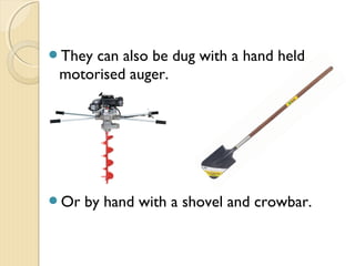 They can also be dug with a hand held
motorised auger.
Or by hand with a shovel and crowbar.
 