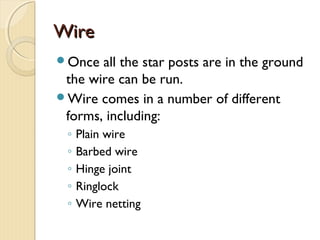WireWire
Once all the star posts are in the ground
the wire can be run.
Wire comes in a number of different
forms, including:
◦ Plain wire
◦ Barbed wire
◦ Hinge joint
◦ Ringlock
◦ Wire netting
 