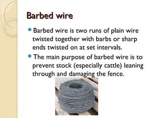 Barbed wireBarbed wire
Barbed wire is two runs of plain wire
twisted together with barbs or sharp
ends twisted on at set intervals.
The main purpose of barbed wire is to
prevent stock (especially cattle) leaning
through and damaging the fence.
 