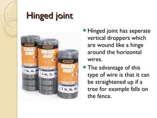 Hinged jointHinged joint
Hinged joint has seperate
vertical droppers which
are wound like a hinge
around the horizontal
wires.
The advantage of this
type of wire is that it can
be straightened up if a
tree for example falls on
the fence.
 