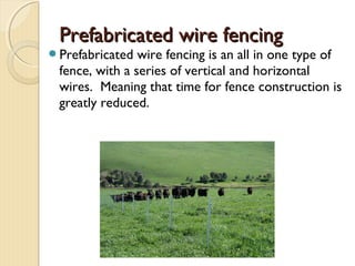 Prefabricated wire fencingPrefabricated wire fencing
Prefabricated wire fencing is an all in one type of
fence, with a series of vertical and horizontal
wires. Meaning that time for fence construction is
greatly reduced.
 