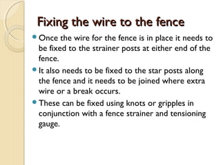 Fixing the wire to the fenceFixing the wire to the fence
Once the wire for the fence is in place it needs to
be fixed to the strainer posts at either end of the
fence.
It also needs to be fixed to the star posts along
the fence and it needs to be joined where extra
wire or a break occurs.
These can be fixed using knots or gripples in
conjunction with a fence strainer and tensioning
gauge.
 