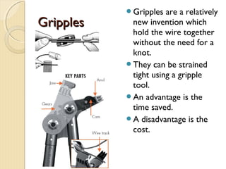 GripplesGripples
Gripples are a relatively
new invention which
hold the wire together
without the need for a
knot.
They can be strained
tight using a gripple
tool.
An advantage is the
time saved.
A disadvantage is the
cost.
 