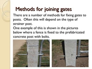 Methods for joining gatesMethods for joining gates
There are a number of methods for fixing gates to
posts. Often this will depend on the type of
strainer post.
One example of this is shown in the pictures
below where a fence is fixed to the prefabricated
concrete post with bolts.
 