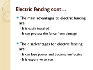 Electric fencing cont…Electric fencing cont…
The main advantages to electric fencing
are:
◦ It is easily installed
◦ It can protect the fence from damage
The disadvantages for electric fencing
are:
◦ It can lose power and become ineffective
◦ It is expensive to run
 