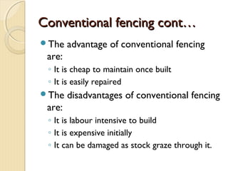 Conventional fencing cont…Conventional fencing cont…
The advantage of conventional fencing
are:
◦ It is cheap to maintain once built
◦ It is easily repaired
The disadvantages of conventional fencing
are:
◦ It is labour intensive to build
◦ It is expensive initially
◦ It can be damaged as stock graze through it.
 