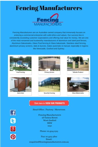 Fencing Manufacturers
Fencing Manufacturers are an Australian owned company that immensely focuses on
enduring a commercial enterprise with solid ethics and values. Our success lies in
consistently exceeding customer expectations and offering real value for money. We are one
of the most renowned and trustworthy manufacturers of aluminium and steel pool fences,
Aluminium Balustrades, Glass Pool fencing & Glass balustrade, Stainless steel fencing,
aluminium privacy screens, slats & lourves, Gates automatic & manual, especially in regions
like Newcastle, Gosford and Sydney.
Head Office / Factory / Showroom
Fencing Manufacturers
28 Tathra Street
West Gosford
NSW
2250
Phone: 02 4324 2525
Fax: 02 4325 3800
Email:
enquiries@fencingmanufacturers.com.au
 