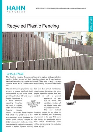 The aim of the work programme was
primarily to provide signiﬁcant visual
improvements to the street scene,
providing attractive, tidy and secure
fencing. Newground is
a social enterprise
operating throughout
the north of England
and is a member of the
Together Housing
Group. The current timber fencing
had rotted very quickly due to the
environmentally driven legislation in
recent years, making changes to
timber preservation methods, which
has signiﬁcantly reduced the product
lifetime of timber. Together Housing
had seen their annual maintenance
costs increase dramatically due to the
regular treatment needed. This was
needed not only to prevent
weathering, but also
due to issues with
vandalism. Sections of
the fencing have also
required replacement.
The new material
therefore needed to be robust in
order to withstand the challenging
environment of the area. THG were
also hoping to signiﬁcantly reduce
their annual maintenance costs
without compromising the aesthetics
of the fencing.
+(44) 161 850 1965 / sales@hahnplastics.co.uk / www.hahnplastics.com
CASESTUDY
CHALLENGE
The Together Housing Group were looking to replace and upgrade the
existing timber fencing on their housing estates as it has become
extremely visually unappealing and unsafe. They were looking for a new
material which would provide them with durability that the timber could
not.
Recycled Plastic Fencing
®
hanit
material provided
the durability
required
 