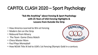 CAPITOL CLASH 2020 – Sport Psychology
“Ask Me Anything” about Fencing & Sport Psychology
with 25 Years of USA Fencing Highlights &
Lessons from Outside the Strip
• How America Learned to Win at Fencing
• Modern Zen on the Strip
• Rebound from Misery
• The Team Game Chess Match
• Chess Master Marx
• Paul Plays Moneyball
• How NCAA Title IX led to USA’s 1st Fencing Olympic Gold in a century
 