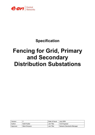 Version: 2 Date of Issue: July 2009
Author: Keith Nutter Job Title: Civil Engineer
Approver: Mark Simpson Job Title: Network Standards Manager
Specification
Fencing for Grid, Primary
and Secondary
Distribution Substations
 