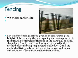  W 7 Metal bar fencing

 1. Metal bar fencing shall be given in metres stating the
height of the fencing, the size, spa...