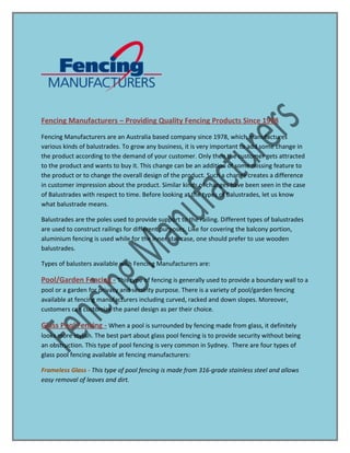 Fencing Manufacturers – Providing Quality Fencing Products Since 1978
Fencing Manufacturers are an Australia based company since 1978, which manufactures
various kinds of balustrades. To grow any business, it is very important to add some change in
the product according to the demand of your customer. Only then the customer gets attracted
to the product and wants to buy it. This change can be an addition of some missing feature to
the product or to change the overall design of the product. Such a change creates a difference
in customer impression about the product. Similar kinds of changes have been seen in the case
of Balustrades with respect to time. Before looking at the types of Balustrades, let us know
what balustrade means.
Balustrades are the poles used to provide support to the railing. Different types of balustrades
are used to construct railings for different purposes. Like for covering the balcony portion,
aluminium fencing is used while for the inner staircase, one should prefer to use wooden
balustrades.
Types of balusters available with Fencing Manufacturers are:
Pool/Garden Fencing - This type of fencing is generally used to provide a boundary wall to a
pool or a garden for privacy and security purpose. There is a variety of pool/garden fencing
available at fencing manufacturers including curved, racked and down slopes. Moreover,
customers can customize the panel design as per their choice.
Glass Pool Fencing - When a pool is surrounded by fencing made from glass, it definitely
looks more stylish. The best part about glass pool fencing is to provide security without being
an obstruction. This type of pool fencing is very common in Sydney. There are four types of
glass pool fencing available at fencing manufacturers:
Frameless Glass - This type of pool fencing is made from 316-grade stainless steel and allows
easy removal of leaves and dirt.
 